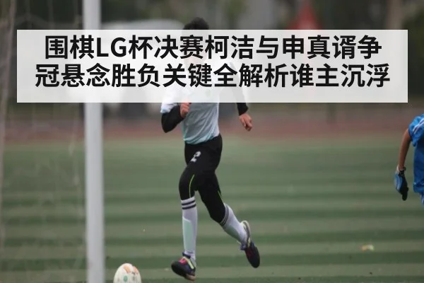 围棋LG杯决赛柯洁与申真谞争冠悬念胜负关键全解析谁主沉浮