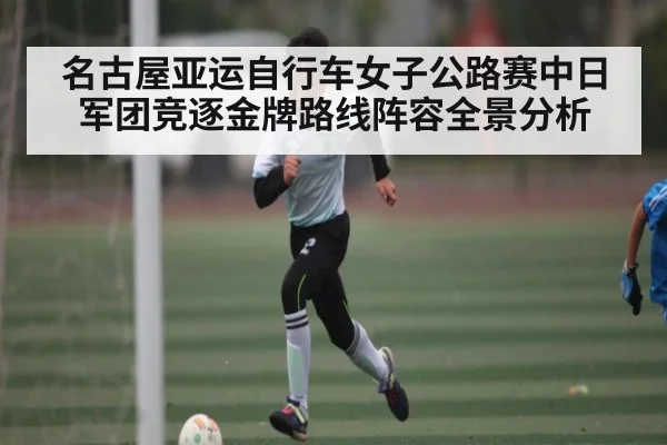 名古屋亚运自行车女子公路赛中日军团竞逐金牌路线阵容全景分析