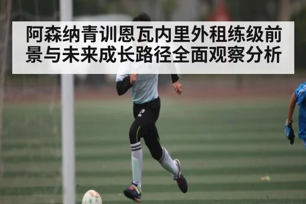 阿森纳青训恩瓦内里外租练级前景与未来成长路径全面观察分析