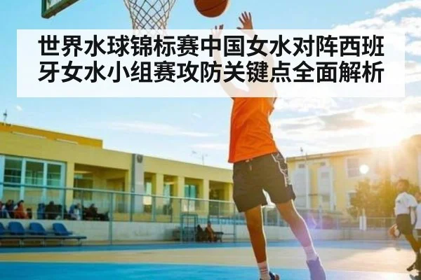 世界水球锦标赛中国女水对阵西班牙女水小组赛攻防关键点全面解析