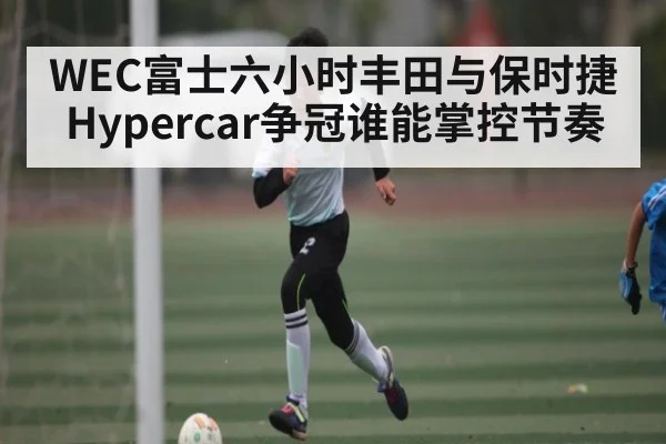 WEC富士六小时丰田与保时捷Hypercar争冠谁能掌控节奏